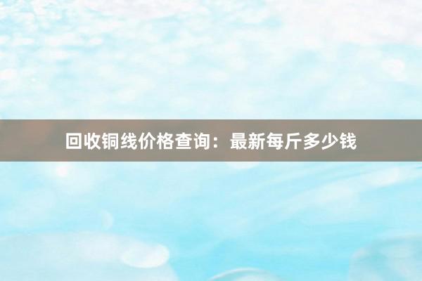 回收铜线价格查询：最新每斤多少钱